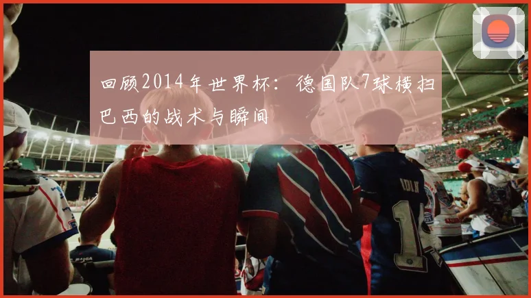 回顾2014年世界杯:德国队7球横扫巴西的战术与瞬间