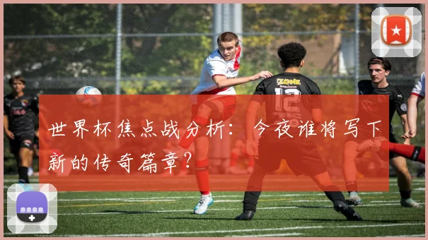 世界杯焦点战分析：今夜谁将写下新的传奇篇章？