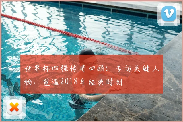 世界杯四强传奇回顾：专访关键人物，重温2018年经典时刻