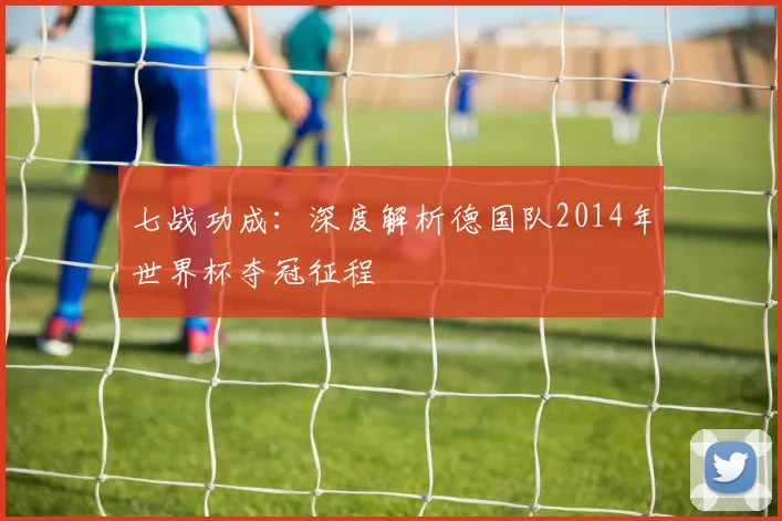 七战功成：深度解析德国队2014年世界杯夺冠征程