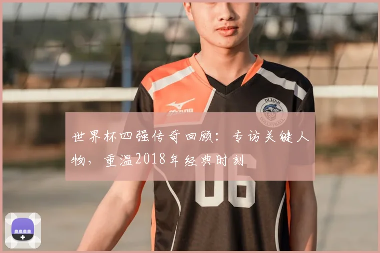 世界杯四强传奇回顾：专访关键人物，重温2018年经典时刻