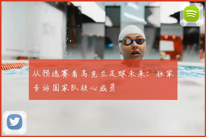 从预选赛看乌克兰足球未来：独家专访国家队核心成员