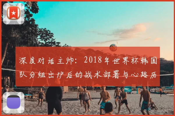 深度对话主帅:2018年世界杯韩国队分组出炉后的战术部署与心路历程