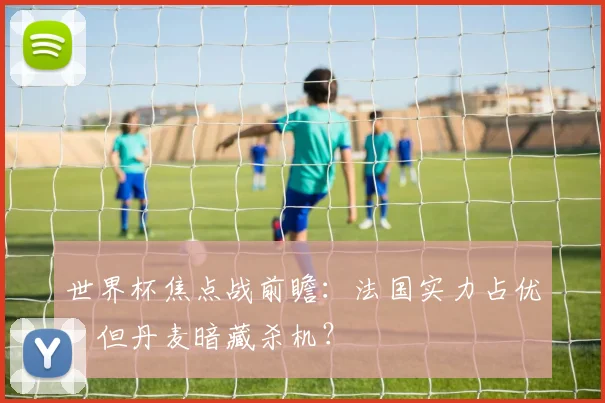世界杯焦点战前瞻：法国实力占优，但丹麦暗藏杀机？
