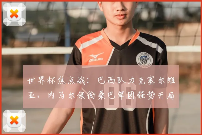 世界杯焦点战：巴西队力克塞尔维亚，内马尔领衔桑巴军团强势开局