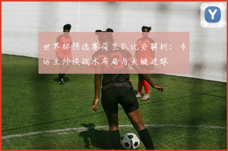 世界杯预选赛荷兰队比分解析：专访主帅谈战术布局与关键进球