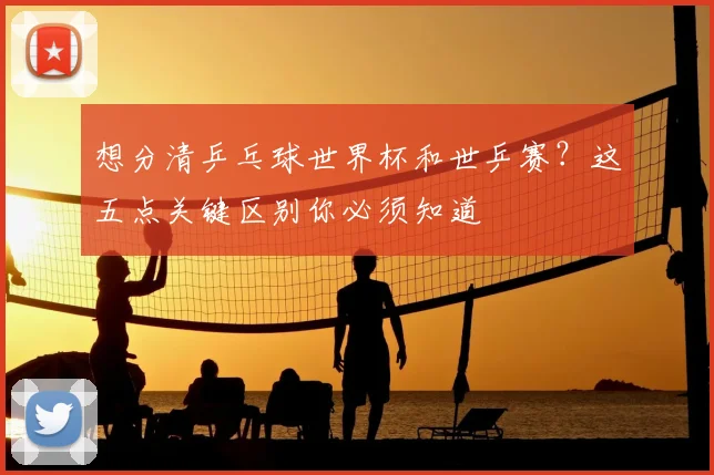 想分清乒乓球世界杯和世乒赛？这五点关键区别你必须知道