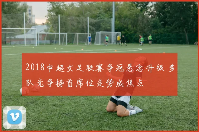 2018中超女足联赛争冠悬念升级 多队竞争榜首席位走势成焦点