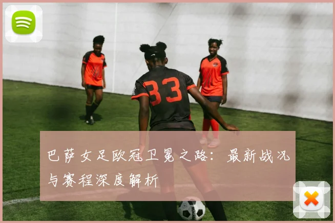 巴萨女足欧冠卫冕之路：最新战况与赛程深度解析