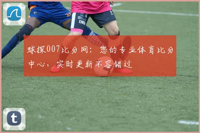 球探007比分网：您的专业体育比分中心，实时更新不容错过