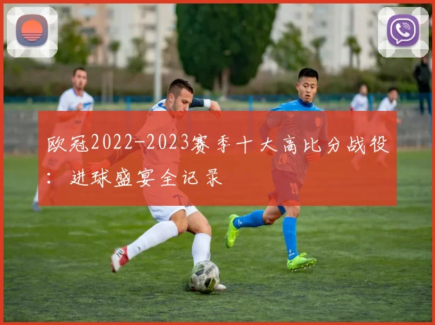 欧冠2022-2023赛季十大高比分战役:进球盛宴全记录