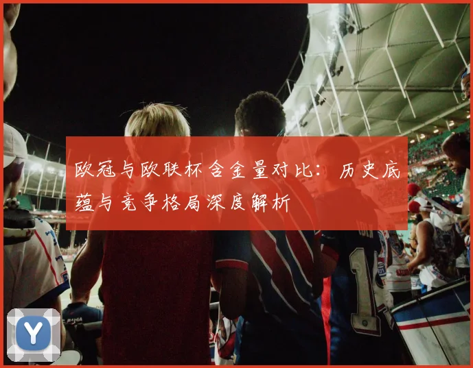 欧冠与欧联杯含金量对比：历史底蕴与竞争格局深度解析