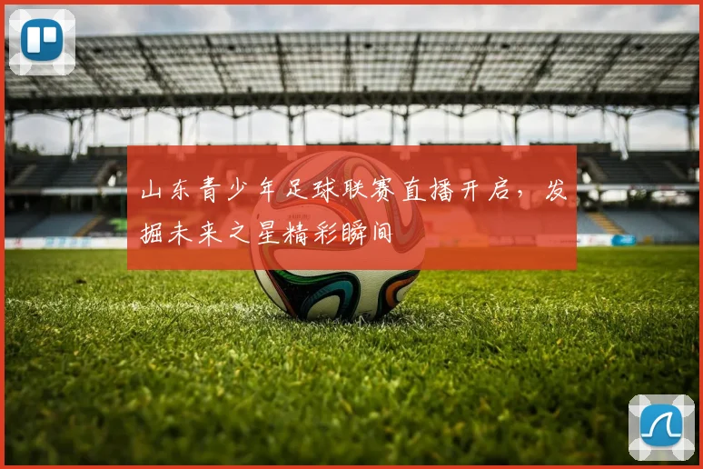山东青少年足球联赛直播开启，发掘未来之星精彩瞬间