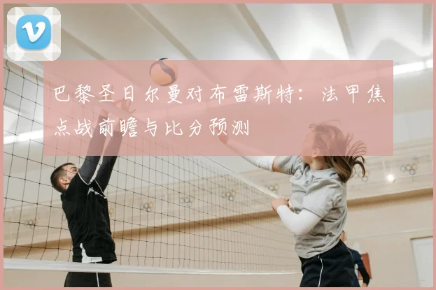 巴黎圣日尔曼对布雷斯特：法甲焦点战前瞻与比分预测