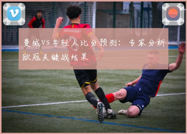曼城vs年轻人比分预测：专家分析欧冠关键战结果