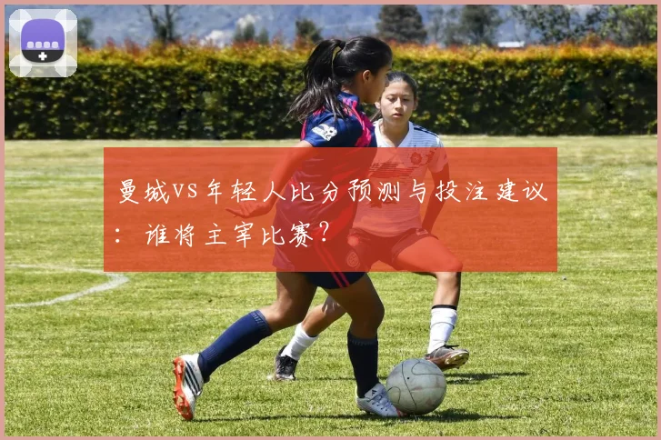 曼城vs年轻人比分预测与投注建议：谁将主宰比赛？