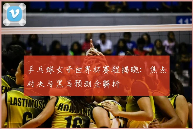 乒乓球女子世界杯赛程揭晓：焦点对决与黑马预测全解析