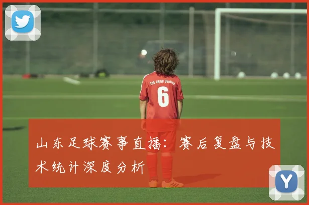 山东足球赛事直播：赛后复盘与技术统计深度分析