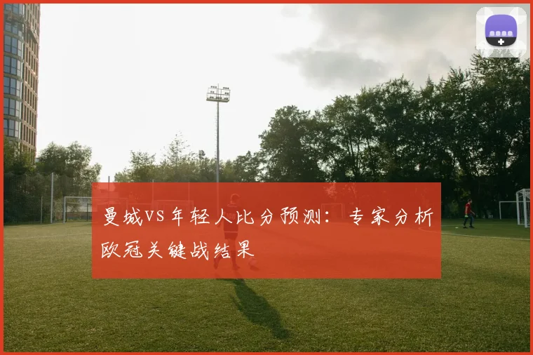 曼城vs年轻人比分预测：专家分析欧冠关键战结果