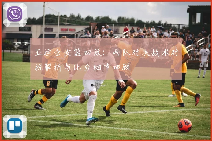 亚运会女篮回放：两队对决战术对抗解析与比分细节回顾