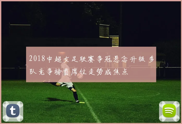2018中超女足联赛争冠悬念升级 多队竞争榜首席位走势成焦点